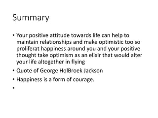 Summary
• Your positive attitude towards life can help to
maintain relationships and make optimistic too so
proliferat happiness around you and your positive
thought take optimism as an elixir that would alter
your life altogether in flying
• Quote of George HolBroek Jackson
• Happiness is a form of courage.
•
 