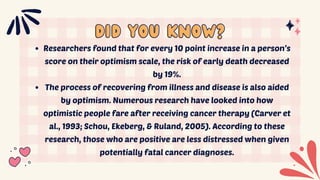 did you know?
did you know?
Researchers found that for every 10 point increase in a person’s
score on their optimism scale, the risk of early death decreased
by 19%.
The process of recovering from illness and disease is also aided
by optimism. Numerous research have looked into how
optimistic people fare after receiving cancer therapy (Carver et
al., 1993; Schou, Ekeberg, & Ruland, 2005). According to these
research, those who are positive are less distressed when given
potentially fatal cancer diagnoses.
 