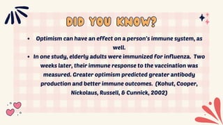 did you know?
did you know?
Optimism can have an effect on a person’s immune system, as
well.
In one study, elderly adults were immunized for influenza. Two
weeks later, their immune response to the vaccination was
measured. Greater optimism predicted greater antibody
production and better immune outcomes. (Kohut, Cooper,
Nickolaus, Russell, & Cunnick, 2002)
 