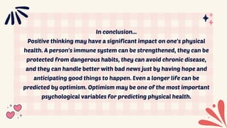 In conclusion...
Positive thinking may have a significant impact on one's physical
health. A person's immune system can be strengthened, they can be
protected from dangerous habits, they can avoid chronic disease,
and they can handle better with bad news just by having hope and
anticipating good things to happen. Even a longer life can be
predicted by optimism. Optimism may be one of the most important
psychological variables for predicting physical health.
 
