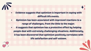 Evidence suggests that optimism is important in coping with
difficult life events.
Optimism has been associated with improved reactions to a
range of challenges, from the little to the major.
It suggests that optimism has a protective effect by helping
people deal with extremely challenging situations. Additionally,
it has been discovered that optimism positively correlates with
life satisfaction and self-esteem.
 
