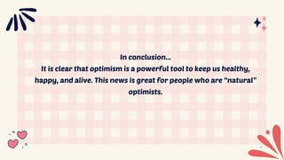 In conclusion...
It is clear that optimism is a powerful tool to keep us healthy,
happy, and alive. This news is great for people who are “natural”
optimists.
 