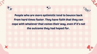 People who are more optimistic tend to bounce back
from hard times faster. They have faith that they can
cope with whatever that comes their way, even if it's not
the outcome they had hoped for.
 