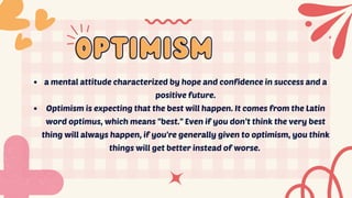 optimism
optimism
a mental attitude characterized by hope and confidence in success and a
positive future.
Optimism is expecting that the best will happen. It comes from the Latin
word optimus, which means "best." Even if you don’t think the very best
thing will always happen, if you're generally given to optimism, you think
things will get better instead of worse.
 