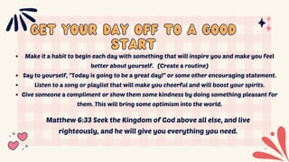 Get your day off to a good
Get your day off to a good
start
start
Make it a habit to begin each day with something that will inspire you and make you feel
better about yourself. (Create a routine)
Say to yourself, "Today is going to be a great day!" or some other encouraging statement.
Listen to a song or playlist that will make you cheerful and will boost your spirits.
Give someone a compliment or show them some kindness by doing something pleasant for
them. This will bring some optimism into the world.
Matthew 6:33 Seek the Kingdom of God above all else, and live
righteously, and he will give you everything you need.
 