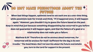 Do Not Make Predictions About the
Do Not Make Predictions About the
Future
Future
When bad things happen, optimists tend to see each one as a one-time thing,
while pessimists look for trends and think, "If it happened once, it will happen
again." However, you shouldn't try to guess the future based on the past.
Keep in mind that just because something disappointing has occurred to you before
does not guarantee it will happen again, and that the failure of a goal or a
relationship does not make you a failure.
Matthew 6:34 “Therefore do not be anxious about tomorrow, for
tomorrow will be anxious for itself. Sufficient for the day is its own
trouble.” The Good News: Don't let worries about the future overwhelm
you; turn to the Lord for support in the present.
 