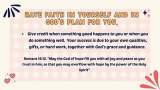 Have faith in yourself and in
Have faith in yourself and in
God's plan for you.
God's plan for you.
Give credit when something good happens to you or when you
do something well. Your success is due to your own qualities,
gifts, or hard work, together with God's grace and guidance.
Romans 15:13. "May the God of hope fill you with all joy and peace as you
trust in him, so that you may overflow with hope by the power of the Holy
Spirit"
 