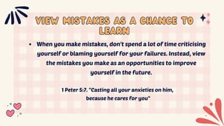 VIEW MISTAKES AS A CHANCE TO
VIEW MISTAKES AS A CHANCE TO
LEARN
LEARN
When you make mistakes, don't spend a lot of time criticising
yourself or blaming yourself for your failures. Instead, view
the mistakes you make as an opportunities to improve
yourself in the future.
1 Peter 5:7. "Casting all your anxieties on him,
because he cares for you"
 