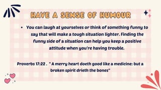 Have a SENSE OF HUMOUR
Have a SENSE OF HUMOUR
You can laugh at yourselves or think of something funny to
say that will make a tough situation lighter. Finding the
funny side of a situation can help you keep a positive
attitude when you're having trouble.
Proverbs 17:22 . " A merry heart doeth good like a medicine: but a
broken spirit drieth the bones"
 