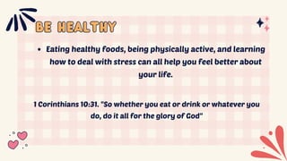 be healthy
be healthy
Eating healthy foods, being physically active, and learning
how to deal with stress can all help you feel better about
your life.
1 Corinthians 10:31. "So whether you eat or drink or whatever you
do, do it all for the glory of God"
 