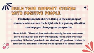 BUILD YOUR SUPPORT SYSTEM
BUILD YOUR SUPPORT SYSTEM
WITH POSITIVE PEOPLE.
WITH POSITIVE PEOPLE.
Positivity spreads like fire. Being in the company of
someone who can see the bright side in a gloomy situation
can help you change your perspective.
1 Peter 4:8-10 . "Above all, love each other deeply, because love covers
over a multitude of sins. 9 Offer hospitality to one another without
grumbling. 10 Each of you should use whatever gift you have received to
serve others, as faithful stewards of God’s grace in its various forms"
 