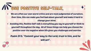 USE POSITIVE SELF-TALK.
USE POSITIVE SELF-TALK.
We are often our own worst critics and are most judgmental of ourselves.
Over time, this can make you feel bad about yourself and make it hard to
change your mind.
Avoiding this, Positive Self-talk is everything you say to yourself or think to
yourself throughout the day. All of these things can help you choose the
positive over the negative when life gives you challenges and worries.
Psalm 37:5. "Commit your way to the Lord; trust in him, and he
will act".
 