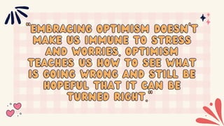 "Embracing optimism doesn’t
"Embracing optimism doesn’t
make us immune to stress
make us immune to stress
and worries. Optimism
and worries. Optimism
teaches us how to see what
teaches us how to see what
is going wrong and still be
is going wrong and still be
hopeful that it can be
hopeful that it can be
turned right."
turned right."
 