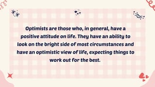 Optimists are those who, in general, have a
positive attitude on life. They have an ability to
look on the bright side of most circumstances and
have an optimistic view of life, expecting things to
work out for the best.
 