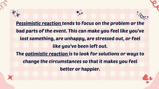 Pessimistic reaction tends to focus on the problem or the
bad parts of the event. This can make you feel like you've
lost something, are unhappy, are stressed out, or feel
like you've been left out.
The optimistic reaction is to look for solutions or ways to
change the circumstances so that it makes you feel
better or happier.
 