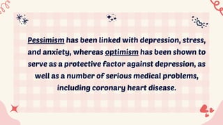 Pessimism has been linked with depression, stress,
and anxiety, whereas optimism has been shown to
serve as a protective factor against depression, as
well as a number of serious medical problems,
including coronary heart disease.
 