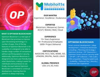 OPTIMISM BLOCKCHAIN
WHAT IS OPTIMISM BLOCKCHAIN?
Optimism Blockchain is a new type of
Blockchain that promises to improve
upon the existing technology in a
number of ways. One of the key
features of Optimism Blockchain is its
scalability; it is designed to be able to
handle a large number of transactions
without sacrificing speed or security.
Additionally, Optimism Blockchain is
designed to be more user-friendly than
other blockchains, making it easier for
individuals and businesses to use.
Finally, the team behind Optimism
Blockchain is committed to continual
development, meaning that the
platform is always improving.
Smart contract development | dApp
development | Enterprise blockchain
consulting | Planning and strategy |
Optimism Airdrop | OP Tokenomics |
Optimism Smart contract security audit
| OP NFT | OP Collective | 100x scale |
EVM compatible | Powerful web3 tools
| Scalability | Reduced Fee | Security |
Enhanced User Experience
OUR MANTRA
Experience : Excellence : Exuberance
EXPERTISE
Blockchain| Metaverse| Games
AI|IoT| Mobile| Web| Cloud
EXPERIENCE
15+ Years Experience
1K+ Professional Employees
5000+ Project Delivered
CERTIFICATIONS
NASSCOM, FICCI, NSIC, MSME, ISO,
UPWORK, DRUPAL, NeGD, LINUX
GLOBAL PRESENCE
USA, U.K, SG, India
 