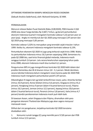 OPTIMISME PEMERINTAH MAMPU MENCEGAH RESESI EKONOMI
(Sebuah Analisis Sederhana), oleh: Muhardi Karijanto, SE MM.
PERMASALAHAN
Menurut release Badan Pusat Statistik (Rabu (5/8/2020), PDB triwulan II (Q2
2020) atas dasar harga berlaku Rp 3.687,7 triliun, yg berarti pertumbuhan
ekonomi Indonesia kuartal II mengalami kontraksi sebesar 5,32 persen year on
year (yoy). Angka ini memburuk dari Q1 2020 yang mencapai 2,97 persen dan
Q2 2019 yang mencapai 5,05 persen.
Kontraksi sebesar 5,32% itu merupakan yang terendah sejak triwulan I tahun
1999. Ketika itu, ekonomi Indonesia mengalami kontraksi sebesar 6,13%.
Pertumbuhan ekonomi Q2 2020 ini juga yang terburuk sejak krisis 1998. Waktu
itu pertumbuhan Indonesia minus 16,5 persen sepanjang 1998. Sementara itu
pada Q2 2008 lalu, saat krisis finansial global melanda, Indonesia masih
sanggup tumbuh 2,4 persen. Lalu secara keseluruhan sepanjang tahun pada
krisis 2008, ekonomi Indonesia masih bisa tumbuh 6,1 persen.
Pengumuman BPS ini juga mengonfirmasi kontraksi Q2 2020 lebih dalam dari
prediksi Kemenkeu dan BI di kisaran minus 3,8 - 5,1 persen. Meski demikian,
secara teknikal Indonesia belum mengalami resesi karena pada Q1 2020 PDB
Indonesia masih mengalami pertumbuhan positif 2,97 persen.
Dibandingkan 9 negara lain yg telah terkonfirmasi resesi, yaitu: Amerika Serikat
(minus 32,9 persen), Korea Selatan (minus 4,6 persen), Singapura (minus 41,2
persen), Hongkong (minus 9 persen dalam 4 kuartal berturut-turut), Filipina
(minus 16,5 persen), Jerman (minus 12,3 persen), Jepang (minus 10,6 persen
dalam 2 kuartal berturut-turut), Perancis (minus 5,8 persen), Italia (minus 4,7
persen) kondisi perekonomian Indonesia masih jauh lebih baik.
Di kawasan Asean, selain Singapura dan Filipina, diramalkan oleh para
pengamat ekonomi Thailand dan Malaysia juga akan segera menyusul
memasuki resesi
Dilihat dari sisi pengeluaran, terjadinya kontraksi Q2 2020 terutama
disebabkan oleh:
1. Konsumsi rumah tangga (C) yang memiliki porsi 57,85 persen dari PDB
tumbuh minus 5,51 persen;
 