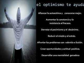el optimismo te ayuda
Afianzar la autoestima y conocerse mejor.
Aumentar la constancia y la
resistencia al fracaso.
Derrotar el pesimismo y el desánimo.
Reducir el miedo y el estrés.
Afrontar los problemas con valentía e ilusión.
Crear oportunidades y actitud positiva.
Desarrollar una mentalidad ganadora