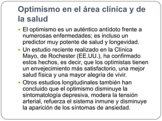 Optimismo en el área clínica y de
la salud
 El optimismo es un auténtico antídoto frente a

numerosas enfermedades; es incluso un
predictor muy potente de salud y longevidad.
 Un estudio reciente realizado en la Clínica
Mayo, de Rochester (EE.UU.), ha confirmado
estos hechos, es decir, que los optimistas tienen
un envejecimiento más satisfactorio, una mejor
salud física y una mayor alegría de vivir.
 Otros estudios longitudinales también han
concluido que el optimismo disminuye la
sintomatología depresiva, modera la tensión
arterial, refuerza el sistema inmune y disminuye
la aparición de los síntomas de ansiedad.

 