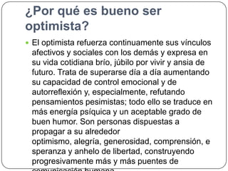 ¿Por qué es bueno ser
optimista?
 El optimista refuerza continuamente sus vínculos

afectivos y sociales con los demás y expresa en
su vida cotidiana brío, júbilo por vivir y ansia de
futuro. Trata de superarse día a día aumentando
su capacidad de control emocional y de
autorreflexión y, especialmente, refutando
pensamientos pesimistas; todo ello se traduce en
más energía psíquica y un aceptable grado de
buen humor. Son personas dispuestas a
propagar a su alrededor
optimismo, alegría, generosidad, comprensión, e
speranza y anhelo de libertad, construyendo
progresivamente más y más puentes de

 