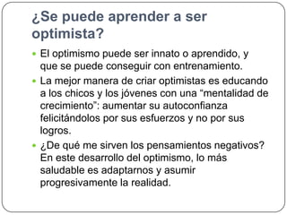 ¿Se puede aprender a ser
optimista?
 El optimismo puede ser innato o aprendido, y

que se puede conseguir con entrenamiento.
 La mejor manera de criar optimistas es educando
a los chicos y los jóvenes con una “mentalidad de
crecimiento”: aumentar su autoconfianza
felicitándolos por sus esfuerzos y no por sus
logros.
 ¿De qué me sirven los pensamientos negativos?
En este desarrollo del optimismo, lo más
saludable es adaptarnos y asumir
progresivamente la realidad.

 