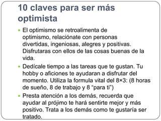 10 claves para ser más
optimista
 El optimismo se retroalimenta de

optimismo, relaciónate con personas
divertidas, ingeniosas, alegres y positivas.
Disfrutaras con ellos de las cosas buenas de la
vida.
 Dedícale tiempo a las tareas que te gustan. Tu
hobby o aficiones te ayudaran a disfrutar del
momento. Utiliza la formula vital del 8×3: (8 horas
de sueño, 8 de trabajo y 8 “para ti”)
 Presta atención a los demás, recuerda que
ayudar al prójimo te hará sentirte mejor y más
positivo. Trata a los demás como te gustaría ser
tratado.

 