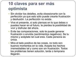 10 claves para ser más
optimista
 Sin olvidar los detalles, evita obsesionarte con la

perfección ya que esto sólo puede crearte frustración
y desilusión. La perfección no existe.
 Vive el presente, si solo piensas en lo que debes o
puedes hacer en el futuro, te pierdes la posibilidad de
vivir y disfrutar del ahora.
 Evita las comparaciones, solo te puede generar
frustración o envidia (sentimientos negativos). Se tu
mismo y acéptate tal cual eres. Cada persona es
única.
 Mira el lado positivo de las cosas, no todo son
buenos momentos en la vida. Acepta los hechos
irremediables tal y como son sin frustración. Todos
los problemas tienen solución, tarde o temprano
llegarán.

 
