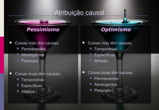 Atribuição causal
Pessimismo
 Coisas más têm causas:
 Permanentes
 Abrangentes
 Pessoais
 Coisas boas têm causas:
 Temporárias
 Específicas
 Alheias
Optimismo
 Coisas más têm causas:
 Temporárias
 Específicas
 Alheias
 Coisas boas têm causas:
 Permanentes
 Abrangentes
 Pessoais
 