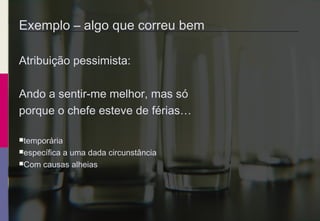 Exemplo – algo que correu bem
Atribuição pessimista:
Ando a sentir-me melhor, mas só
porque o chefe esteve de férias…
temporária
específica a uma dada circunstância
Com causas alheias
 