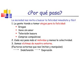 ¿Por qué pasa?   La sociedad nos invita a buscar la felicidad inmediata y fácil 1. La gente tiende a tomar  atajos para la felicidad : Drogas Sexo sin amor Televisión basura Compras compulsivas 2. Cada vez pesa más el  individuo  y menos la colectividad. 3. Somos  víctimas de nuestro entorno .  (Factores externos que nos limitan y manipulan)   Indefensión   Depresión 