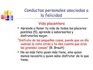 Conductas personales asociadas a la felicidad Vida placentera Aprende a llenar tu vida de todos los placeres posibles (5), aprende a saborearlos y disfrutarlos mejor. “ Disfruta de las pequeñas cosas, puede que un día vuelvas la vista atrás y te des cuenta que eran las grandes cosasa”  (R. Brault) No es más feliz quien más tiene, sino quien menos necesita y quien sabe disfrutar de lo que tiene. 
