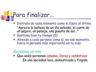 Para finalizar... Disfruta de cada momento como si fuera el último “ Aprecia la belleza de un día soleado, el canto de un pájaro, un paisaje, una puesta de sol...” Gestiona bien tu tiempo (5) Atiende a cada persona como si, en ese momento, fuera la persona más importante en tu vida Os planteo un reto: Que seáis personas  cabales, libres y auténticas   En una sociedad loca, domesticada y fingida 