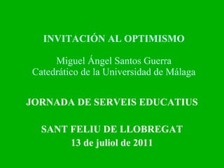 INVITACIÓN AL OPTIMISMO Miguel Ángel Santos Guerra Catedrático de la Universidad de Málaga JORNADA DE SERVEIS EDUCATIUS SANT FELIU DE LLOBREGAT 13 de juliol de 2011 