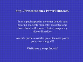 http://Presentaciones-PowerPoint.com/ En esta pagina puedes encontrar de todo para pasar un excelente momento! Presentaciones PowerPoint, reflexiones, chistes, imágenes y videos divertidos. Además puedes enviarles presentaciones power point a tus amigos!!! Visítanos y sorpréndete! 