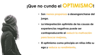 • Son menos propensos a desengancharse del
juego.
• La interpretación optimista de las causas de
experiencias negativas puede ser
contraproducente al reducir la motivación
para buscar mejoras.
• El optimismo como principio en niños infla su
ego y reduce su rendimiento.
¡Que no cunda el OPTIMISMO!
 