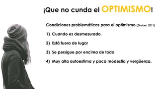 Condiciones problemáticas para el optimismo (Gruber, 2011)
1) Cuando es desmesurado.
2) Está fuera de lugar
3) Se persigue por encima de todo
4) Muy alta autoestima y poca modestia y vergüenza. se
conjuga en gerundio.
¡Que no cunda el OPTIMISMO!
 