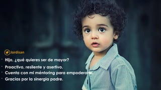 ⁻ Hijo, ¿qué quieres ser de mayor?
⁻ Proactivo, resilente y asertivo.
⁻ Cuenta con mi méntoring para empoderarte.
⁻ Gracias por la sinergia padre.
Jordisan
 