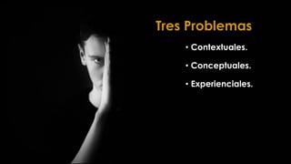 Tres Problemas
• Contextuales.
• Conceptuales.
• Experienciales.
 