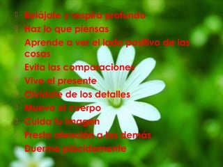  Relájate y respira profundo 
 Haz lo que piensas 
 Aprende a ver el lado positivo de las 
cosas 
 Evita las comparaciones 
 Vive el presente 
 Olvídate de los detalles 
 Mueve el cuerpo 
 Cuida tu imagen 
 Presta atención a los demás 
 Duerme plácidamente 
 