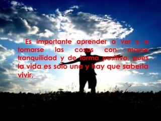 Es importante aprender a ver y a 
tomarse las cosas con mayor 
tranquilidad y de forma positiva, pues 
la vida es solo una y hay que saberla 
vivir. 
 
