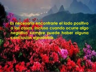 Es necesario encontrarle el lado positivo 
a las cosas. Incluso cuando ocurre algo 
negativo siempre puede haber alguna 
conclusión agradable. 
 