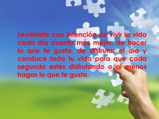 Levántate con intención de vivir la vida 
cada día cuanto más mejor, de hacer 
lo que te gusta, de disfrutar el día y 
conduce toda tu vida para que cada 
segundo estés disfrutando o al menos 
hagas lo que te gusta. 
 