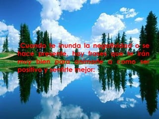 Cuando te inunda la negatividad o se 
hace presente, hay frases que te irán 
muy bien para animarte a como ser 
positivo y sentirte mejor: 
 