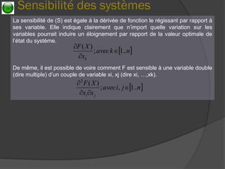 Sensibilité des systèmes 
La sensibilité de (S) est égale à la dérivée de fonction le régissant par rapport à ses variable. Elle indique clairement que n’import quelle variation sur les variables pourrait induire un éloignement par rapport de la valeur optimale de l’état du système. 
De même, il est possible de voire comment F est sensible à une variable double (dire multiple) d’un couple de variable xi, xj (dire xi, …,xk). 
nkavecxXFk..1; )(    njiavecxxXFji..1,; )(2     