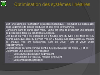 Optimisation des systèmes linéaires 
Soit une usine de fabrication de pièces mécanique. Trois types de pièces sont dans la gamme de pièces produites et ceci avec 80 machines. Considéré dans la durée d’un mois, l’usine est tenu de présenter une stratégie de production dans les conditions suivantes. Une pièce du type I est exécutée en 5 heures, une du type II est faite en 1.30 heures alors que celle du dernier type en 3 heures. Les débouchés au marché de chaque type prit séparément sont de 3000, 1500 et 2000 unités respectivement. Les bénéfices par unité vendue sont à 8, 5 et 3 DA pour les types I, II et III. Déterminer une stratégie de production 
•Si les durée d’exécution augmentent 
•Si les limites de vente au marché diminuent 
•Si les imposition changent  