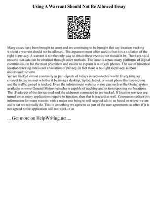Using A Warrant Should Not Be Allowed Essay
Many cases have been brought to court and are continuing to be brought that say location tracking
without a warrant should not be allowed. The argument most often used is that it is a violation of the
right to privacy. A warrant is not the only way to obtain these records nor should it be. There are valid
reasons that data can be obtained through other methods. The issue is across many platforms of digital
communication but the most prominent and easiest to explain is with cell phones. The use of historical
location tracking data is not a violation of privacy, in fact there is no right to privacy as most
understand the term.
We are tracked almost constantly as participants of todays interconnected world. Every time we
connect to the internet whether it be using a desktop, laptop, tablet, or smart phone that connection
and the traffic passed is tracked. Even the infotainment systems in our cars such as the Onstar system
available in some General Motors vehicles is capable of tracking and in turn reporting out locations.
The IP address of the device used and the addresses connected to are tracked. If location services are
turned on as many applications require to function, then that is tracked as well. Companies collect this
information for many reasons with a major one being to sell targeted ads to us based on where we are
and what we normally do. This is something we agree to as part of the user agreements as often if it is
not agreed to the application will not work or at
... Get more on HelpWriting.net ...
 