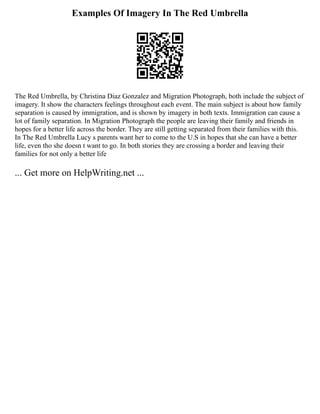 Examples Of Imagery In The Red Umbrella
The Red Umbrella, by Christina Diaz Gonzalez and Migration Photograph, both include the subject of
imagery. It show the characters feelings throughout each event. The main subject is about how family
separation is caused by immigration, and is shown by imagery in both texts. Immigration can cause a
lot of family separation. In Migration Photograph the people are leaving their family and friends in
hopes for a better life across the border. They are still getting separated from their families with this.
In The Red Umbrella Lucy s parents want her to come to the U.S in hopes that she can have a better
life, even tho she doesn t want to go. In both stories they are crossing a border and leaving their
families for not only a better life
... Get more on HelpWriting.net ...
 
