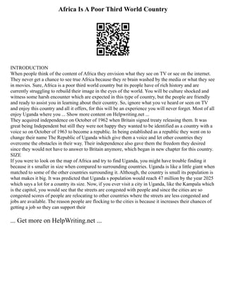 Africa Is A Poor Third World Country
INTRODUCTION
When people think of the content of Africa they envision what they see on TV or see on the internet.
They never get a chance to see true Africa because they re brain washed by the media or what they see
in movies. Sure, Africa is a poor third world country but its people have of rich history and are
currently struggling to rebuild their image in the eyes of the world. You will be culture shocked and
witness some harsh encounter which are expected in this type of country, but the people are friendly
and ready to assist you in learning about their country. So, ignore what you ve heard or seen on TV
and enjoy this country and all it offers, for this will be an experience you will never forget. Most of all
enjoy Uganda where you ... Show more content on Helpwriting.net ...
They acquired independence on October of 1962 when Britain signed treaty releasing them. It was
great being Independent but still they were not happy they wanted to be identified as a country with a
voice so on October of 1963 to become a republic. In being established as a republic they went on to
change their name The Republic of Uganda which give them a voice and let other countries they
overcome the obstacles in their way. Their independence also gave them the freedom they desired
since they would not have to answer to Britain anymore, which began in new chapter for this country.
SIZE
If you were to look on the map of Africa and try to find Uganda, you might have trouble finding it
because it s smaller in size when compared to surrounding countries. Uganda is like a little giant when
matched to some of the other countries surrounding it. Although, the country is small its population is
what makes it big. It was predicted that Uganda s population would reach 47 million by the year 2025
which says a lot for a country its size. Now, if you ever visit a city in Uganda, like the Kampala which
is the capitol, you would see that the streets are congested with people and since the cities are so
congested scores of people are relocating to other countries where the streets are less congested and
jobs are available. The reason people are flocking to the cities is because it increases their chances of
getting a job so they can support their
... Get more on HelpWriting.net ...
 