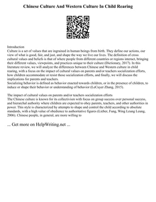 Chinese Culture And Western Culture In Child Rearing
Introduction
Culture is a set of values that are ingrained in human beings from birth. They define our actions, our
view of what is good, fair, and just, and shape the way we live our lives. The definition of cross
cultural values and beliefs is that of where people from different countries or regions interact, bringing
their different values, viewpoints, and practices unique to their culture (Dictionary, 2017). In this
literature review, we will analyze the differences between Chinese and Western culture in child
rearing, with a focus on the impact of cultural values on parents and/or teachers socialization efforts,
how children accommodate or resist those socialization efforts, and finally, we will discuss the
implications for parents and teachers.
Socializing behavior is defined as behavior enacted towards children, or in the presence of children, to
induce or shape their behavior or understanding of behavior (LeCuyer Zhang, 2015).
The impact of cultural values on parents and/or teachers socialization efforts
The Chinese culture is known for its collectivism with focus on group success over personal success,
and hierarchal authority where children are expected to obey parents, teachers, and other authorities in
power. This style is characterized by attempts to shape and control the child according to absolute
standards, with a high value of obedience to authoritative figures (Lieber, Fung, Wing Leung Leung,
2006). Chinese people, in general, are more willing to
... Get more on HelpWriting.net ...
 